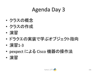 Agenda 
Day 
3 
• 䜽䝷䝇䛾ᴫᛕ 
• 䜽䝷䝇䛾సᡂ 
• ₇⩦ 
• 䝗䝷䜽䜶䛾ᐇ⿦䛷Ꮫ䜆䜸䝤䝆䜵䜽䝖ᣦྥ 
• ₇⩦1-­‐3 
• pexpect 
䛻䜘䜛 
Cisco 
ᶵჾ䛾᧯సἲ 
• ₇⩦ 
Python 
ධ㛛 
186 
 