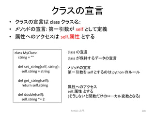 䜽䝷䝇䛾ᐉゝ 
• 䜽䝷䝇䛾ᐉゝ䛿 
class 
䜽䝷䝇ྡ: 
• 䝯䝋䝑䝗䛾ᐉゝ: 
➨୍ᘬᩘ䛜㻌self 
䛸䛧䛶ᐃ⩏ 
• ᒓᛶ䜈䛾䜰䜽䝉䝇䛿㻌self.ᒓᛶ㻌䛸䛩䜛 
Python 
ධ㛛 
206 
class 
MyClass: 
string 
= 
 
def 
set_string(self, 
string): 
self.string 
= 
string 
def 
get_string(self): 
return 
self.string 
def 
double(self): 
self.string 
*= 
2 
class 
䛾ᐉゝ 
䝯䝋䝑䝗䛾ᐉゝ 
➨୍ᘬᩘ䜢 
self 
䛸䛩䜛䛾䛿 
python 
䛾䝹䞊䝹 
class 
䛜ಖᣢ䛩䜛䝕䞊䝍䛾ᐉゝ 
ᒓᛶ䜈䛾䜰䜽䝉䝇 
self.ᒓᛶ㻌䛸䛩䜛 
(䛭䛖䛧䛺䛔䛸㛵ᩘ䛰䛡䛾䝻䞊䜹䝹ኚᩘ䛸䛺䜛) 
 