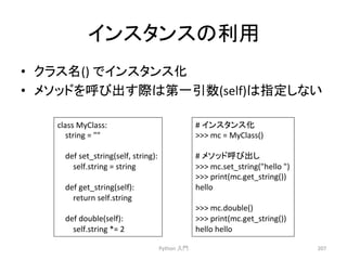 䜲䞁䝇䝍䞁䝇䛾฼⏝ 
• 䜽䝷䝇ྡ() 
䛷䜲䞁䝇䝍䞁䝇໬ 
• 䝯䝋䝑䝗䜢࿧䜃ฟ䛩㝿䛿➨୍ᘬᩘ(self)䛿ᣦᐃ䛧䛺䛔 
Python 
ධ㛛 
207 
class 
MyClass: 
string 
= 
 
def 
set_string(self, 
string): 
self.string 
= 
string 
def 
get_string(self): 
return 
self.string 
def 
double(self): 
self.string 
*= 
2 
# 
䜲䞁䝇䝍䞁䝇໬ 
 
mc 
= 
MyClass() 
# 
䝯䝋䝑䝗࿧䜃ฟ䛧 
 
mc.set_string(hello 
) 
 
print(mc.get_string()) 
hello 
 
mc.double() 
 
print(mc.get_string()) 
hello 
hello 
 