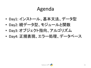 Agenda 
• Day1: 
䜲䞁䝇䝖䞊䝹䚸ᇶᮏᩥἲ䚸䝕䞊䝍ᆺ 
• Day2: 
⥆䝕䞊䝍ᆺ䚸䝰䝆䝳䞊䝹䛸㛵ᩘ 
• Day3: 
䜸䝤䝆䜵䜽䝖ᣦྥ䚸䜰䝹䝂䝸䝈䝮 
• Day4: 
ṇつ⾲⌧䚸䜶䝷䞊ฎ⌮䚸䝕䞊䝍䝧䞊䝇 
Python 
ධ㛛 
21 
 