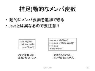 ⿵㊊)ືⓗ䛺䝯䞁䝞ኚᩘ 
• ືⓗ䛻䝯䞁䝞せ⣲䜢㏣ຍ䛷䛝䜛 
• Java䛸䛿␗䛺䜛䛾䛷せὀព!! 
Python 
ධ㛛 
211 
class 
MyClass: 
def 
func(self): 
print(func) 
 
mc 
= 
MyClass() 
 
mc.a 
= 
Hello 
World 
 
mc.a 
'Hello 
World' 
ᐃ⩏䛥䜜䛶䛔䛺䛔 
䝯䞁䝞ኚᩘ 
a 
䛻௦ධ 
䝯䞁䝞ኚᩘ 
a 
䛿 
ᐃ⩏䛥䜜䛶䛔䛺䛔 
 
