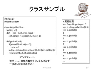 䜽䝷䝇䝃䞁䝥䝹 
Python 
ධ㛛 
212 
# 
bingo.py 
import 
random 
class 
BingoMachine: 
ballList 
= 
[] 
def 
__init__(self, 
min, 
max): 
self.ballList 
= 
range(min, 
max 
+ 
1) 
def 
getBall(self): 
if(len(self.ballList) 
== 
0): 
return 
-­‐1 
index 
= 
int(random.uniform(0, 
len(self.ballList))) 
return 
self.ballList.pop(index) 
# 
ᐇ⾜⤖ᯝ 
 
from 
bingo 
import 
* 
 
b 
= 
BingoMachine(1,5) 
 
b.getBall() 
1 
 
b.getBall() 
5 
 
b.getBall() 
2 
 
b.getBall() 
3 
 
b.getBall() 
4 
 
b.getBall() 
-­‐1 
䝡䞁䝂䝬䝅䞊䞁 
ᩘᏐ㻌n 
– 
m 
䛾㛫䛾ᩘᏐ䜢䝷䞁䝎䝮䛻㏉䛩 
୍ᗘ㏉䛧䛯್䛿㏉䛥䛺䛔 
 