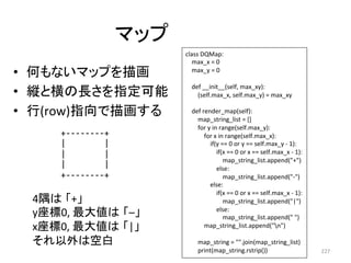 䝬䝑䝥 
• ఱ䜒䛺䛔䝬䝑䝥䜢ᥥ⏬ 
• ⦪䛸ᶓ䛾㛗䛥䜢ᣦᐃྍ⬟ 
• ⾜(row)ᣦྥ䛷ᥥ⏬䛩䜛 
227 
+-­‐-­‐-­‐-­‐-­‐-­‐-­‐-­‐+ 
| 
| 
| 
| 
| 
| 
+-­‐-­‐-­‐-­‐-­‐-­‐-­‐-­‐+ 
4㝮䛿㻌䛂+䛃 
yᗙᶆ0, 
᭱኱್䛿㻌䛂–䛃 
xᗙᶆ0, 
᭱኱್䛿㻌䛂|䛃 
䛭䜜௨እ䛿✵ⓑ 
class 
DQMap: 
max_x 
= 
0 
max_y 
= 
0 
def 
__init__(self, 
max_xy): 
(self.max_x, 
self.max_y) 
= 
max_xy 
def 
render_map(self): 
map_string_list 
= 
[] 
for 
y 
in 
range(self.max_y): 
for 
x 
in 
range(self.max_x): 
if(y 
== 
0 
or 
y 
== 
self.max_y 
-­‐ 
1): 
if(x 
== 
0 
or 
x 
== 
self.max_x 
-­‐ 
1): 
map_string_list.append(+) 
else: 
map_string_list.append(-­‐) 
else: 
if(x 
== 
0 
or 
x 
== 
self.max_x 
-­‐ 
1): 
map_string_list.append(|) 
else: 
map_string_list.append( 
) 
map_string_list.append(n) 
map_string 
= 
.join(map_string_list) 
print(map_string.rstrip()) 
 