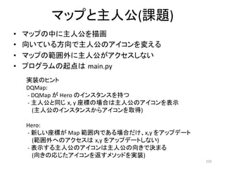 䝬䝑䝥䛸୺ேබ(ㄢ㢟) 
• 䝬䝑䝥䛾୰䛻୺ேබ䜢ᥥ⏬ 
• ྥ䛔䛶䛔䜛᪉ྥ䛷୺ேබ䛾䜰䜲䝁䞁䜢ኚ䛘䜛 
• 䝬䝑䝥䛾⠊ᅖእ䛻୺ேබ䛜䜰䜽䝉䝇䛧䛺䛔 
• 䝥䝻䜾䝷䝮䛾㉳Ⅼ䛿㻌main.py 
229 
ᐇ⿦䛾䝠䞁䝖 
DQMap: 
-­‐ 
DQMap 
䛜 
Hero 
䛾䜲䞁䝇䝍䞁䝇䜢ᣢ䛴 
-­‐ 
୺ேබ䛸ྠ䛨㻌x, 
y 
ᗙᶆ䛾ሙྜ䛿୺ேබ䛾䜰䜲䝁䞁䜢⾲♧ 
(୺ேබ䛾䜲䞁䝇䝍䞁䝇䛛䜙䜰䜲䝁䞁䜢ྲྀᚓ) 
Hero: 
-­‐ 
᪂䛧䛔ᗙᶆ䛜 
Map 
⠊ᅖෆ䛷䛒䜛ሙྜ䛰䛡䚸x,y 
䜢䜰䝑䝥䝕䞊䝖 
(⠊ᅖእ䜈䛾䜰䜽䝉䝇䛿㻌x,y 
䜢䜰䝑䝥䝕䞊䝖䛧䛺䛔) 
-­‐ 
⾲♧䛩䜛୺ேබ䛾䜰䜲䝁䞁䛿୺ேබ䛾ྥ䛝䛷Ỵ䜎䜛 
(ྥ䛝䛾ᛂ䛨䛯䜰䜲䝁䞁䜢㏉䛩䝯䝋䝑䝗䜢ᐇ⿦) 
 