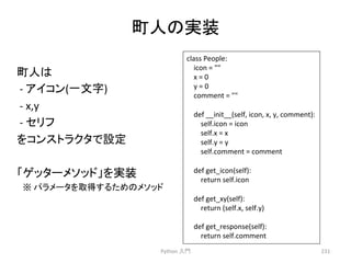⏫ே䛾ᐇ⿦ 
Python 
ධ㛛 
231 
class 
People: 
icon 
= 
 
x 
= 
0 
y 
= 
0 
comment 
= 
 
def 
__init__(self, 
icon, 
x, 
y, 
comment): 
self.icon 
= 
icon 
self.x 
= 
x 
self.y 
= 
y 
self.comment 
= 
comment 
def 
get_icon(self): 
return 
self.icon 
def 
get_xy(self): 
return 
(self.x, 
self.y) 
def 
get_response(self): 
return 
self.comment 
⏫ே䛿 
-­‐ 
䜰䜲䝁䞁(୍ᩥᏐ) 
-­‐ 
x,y 
-­‐ 
䝉䝸䝣 
䜢䝁䞁䝇䝖䝷䜽䝍䛷タᐃ 
䛂䝀䝑䝍䞊䝯䝋䝑䝗䛃䜢ᐇ⿦ 
䚷䈜 
䝟䝷䝯䞊䝍䜢ྲྀᚓ䛩䜛䛯䜑䛾䝯䝋䝑䝗 
 