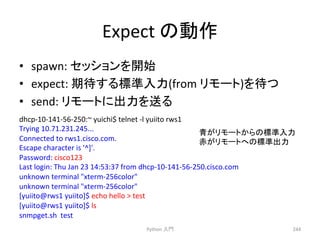 Expect 
䛾ືస 
• spawn: 
䝉䝑䝅䝵䞁䜢㛤ጞ 
• expect: 
ᮇᚅ䛩䜛ᶆ‽ධຊ(from 
䝸䝰䞊䝖)䜢ᚅ䛴 
• send: 
䝸䝰䞊䝖䛻ฟຊ䜢㏦䜛 
Python 
ධ㛛 
244 
dhcp-­‐10-­‐141-­‐56-­‐250:~ 
yuichi$ 
telnet 
-­‐l 
yuiito 
rws1 
Trying 
10.71.231.245... 
Connected 
to 
rws1.cisco.com. 
Escape 
character 
is 
'^]'. 
Password: 
cisco123 
Last 
login: 
Thu 
Jan 
23 
14:53:37 
from 
dhcp-­‐10-­‐141-­‐56-­‐250.cisco.com 
unknown 
terminal 
xterm-­‐256color 
unknown 
terminal 
xterm-­‐256color 
[yuiito@rws1 
yuiito]$ 
echo 
hello 
 
test 
[yuiito@rws1 
yuiito]$ 
ls 
snmpget.sh 
test 
㟷䛜䝸䝰䞊䝖䛛䜙䛾ᶆ‽ධຊ 
㉥䛜䝸䝰䞊䝖䜈䛾ᶆ‽ฟຊ 
 