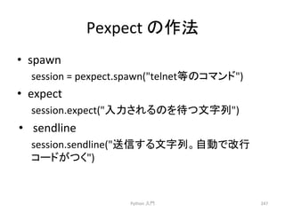 Pexpect 
䛾సἲ 
• spawn 
session 
= 
pexpect.spawn(telnet➼䛾䝁䝬䞁䝗) 
• expect 
session.expect(ධຊ䛥䜜䜛䛾䜢ᚅ䛴ᩥᏐิ) 
• sendline 
session.sendline(㏦ಙ䛩䜛ᩥᏐิ䚹⮬ື䛷ᨵ⾜ 
䝁䞊䝗䛜䛴䛟) 
Python 
ධ㛛 
247 
 