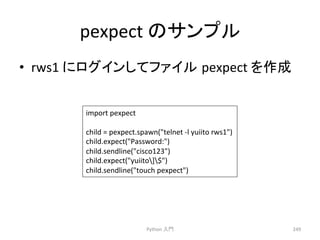 pexpect 
䛾䝃䞁䝥䝹 
• rws1 
䛻䝻䜾䜲䞁䛧䛶䝣䜯䜲䝹㻌pexpect 
䜢సᡂ 
Python 
ධ㛛 
249 
import 
pexpect 
child 
= 
pexpect.spawn(telnet 
-­‐l 
yuiito 
rws1) 
child.expect(Password:) 
child.sendline(cisco123) 
child.expect(yuiito]$) 
child.sendline(touch 
pexpect) 
 