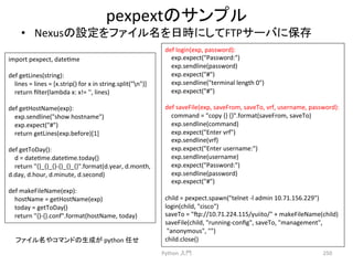 pexpext䛾䝃䞁䝥䝹 
• Nexus䛾タᐃ䜢䝣䜯䜲䝹ྡ䜢᪥᫬䛻䛧䛶FTP䝃䞊䝞䛻ಖᏑ 
Python 
ධ㛛 
250 
import 
pexpect, 
datecme 
def 
getLines(string): 
lines 
= 
lines 
= 
[x.strip() 
for 
x 
in 
string.split(n)] 
return 
filter(lambda 
x: 
x!= 
'', 
lines) 
def 
getHostName(exp): 
exp.sendline(show 
hostname) 
exp.expect(#) 
return 
getLines(exp.before)[1] 
def 
getToDay(): 
d 
= 
datecme.datecme.today() 
return 
{}_{}_{}-­‐{}_{}_{}.format(d.year, 
d.month, 
d.day, 
d.hour, 
d.minute, 
d.second) 
def 
makeFileName(exp): 
hostName 
= 
getHostName(exp) 
today 
= 
getToDay() 
return 
{}-­‐{}.conf.format(hostName, 
today) 
def 
login(exp, 
password): 
exp.expect(Password:) 
exp.sendline(password) 
exp.expect(#) 
exp.sendline(terminal 
length 
0) 
exp.expect(#) 
def 
saveFile(exp, 
saveFrom, 
saveTo, 
vrf, 
username, 
password): 
command 
= 
copy 
{} 
{}.format(saveFrom, 
saveTo) 
exp.sendline(command) 
exp.expect(Enter 
vrf) 
exp.sendline(vrf) 
exp.expect(Enter 
username:) 
exp.sendline(username) 
exp.expect(Password:) 
exp.sendline(password) 
exp.expect(#) 
child 
= 
pexpect.spawn(telnet 
-­‐l 
admin 
10.71.156.229) 
login(child, 
cisco) 
saveTo 
= 
p://10.71.224.115/yuiito/ 
+ 
makeFileName(child) 
saveFile(child, 
running-­‐config, 
saveTo, 
management, 
anonymous, 
) 
䝣䜯䜲䝹ྡ䜔䝁䝬䞁䝗䛾⏕ᡂ䛜 
python 
௵䛫 
child.close() 
 