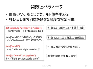㛵ᩘ䛸䝟䝷䝯䞊䝍 
• 㛵ᩘ(䝯䝋䝑䝗)䛻䛿䝕䝣䜷䝹䝖್䜢౑䛘䜛 
• ࿧䜃ฟ䛧ഃ䛷ᘬᩘ䜢ዲ䛝䛺㡰ᗎ䛷ᣦᐃྍ⬟ 
Python 
ධ㛛 
260 
def 
func(a, 
b=python, 
c=cisco): 
print(hello 
{} 
{} 
{}.format(a,b,c)) 
func(world, 
PYTHON, 
CISCO) 
䚷# 
= 
hello 
world 
PYTHON 
CISCO 
func(world) 
# 
= 
hello 
world 
python 
cisco 
func(b=world, 
a=python) 
# 
= 
hello 
python 
world 
cisco 
ᘬᩘ 
b, 
c 
䛻䛿䝕䝣䜷䝹䝖್䜢ᣦᐃ 
ᘬᩘ㻌a,b,c 
䛻඲䛶௵ព䛾್䜢タᐃ 
ᘬᩘ 
a 
䛾䜏ᣦᐃ䛧䛶࿧䜃ฟ䛧 
௵ព䛾㡰ᗎ䛷ᘬᩘ䜢ᣦᐃ 
 