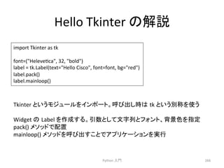 Hello 
Tkinter 
䛾ゎㄝ 
Python 
ධ㛛 
266 
import 
Tkinter 
as 
tk 
font=(Helevecca, 
32, 
bold) 
label 
= 
tk.Label(text=Hello 
Cisco, 
font=font, 
bg=red) 
label.pack() 
label.mainloop() 
Tkinter 
䛸䛔䛖䝰䝆䝳䞊䝹䜢䜲䞁䝫䞊䝖䚹࿧䜃ฟ䛧᫬䛿㻌tk 
䛸䛔䛖ู⛠䜢౑䛖 
Widget 
䛾㻌Label 
䜢సᡂ䛩䜛䚹ᘬᩘ䛸䛧䛶ᩥᏐิ䛸䝣䜷䞁䝖䚸⫼ᬒⰍ䜢ᣦᐃ 
pack() 
䝯䝋䝑䝗䛷㓄⨨ 
mainloop() 
䝯䝋䝑䝗䜢࿧䜃ฟ䛩䛣䛸䛷䜰䝥䝸䜿䞊䝅䝵䞁䜢ᐇ⾜ 
 