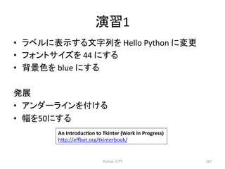 ₇⩦1 
• 䝷䝧䝹䛻⾲♧䛩䜛ᩥᏐิ䜢 
Hello 
Python 
䛻ኚ᭦ 
• 䝣䜷䞁䝖䝃䜲䝈䜢 
44 
䛻䛩䜛 
• ⫼ᬒⰍ䜢 
blue 
䛻䛩䜛 
Ⓨᒎ 
• 䜰䞁䝎䞊䝷䜲䞁䜢௜䛡䜛 
• ᖜ䜢50䛻䛩䜛 
Python 
ධ㛛 
267 
An 
IntroducYon 
to 
Tkinter 
(Work 
in 
Progress) 
h7p://eot.org/tkinterbook/ 
 