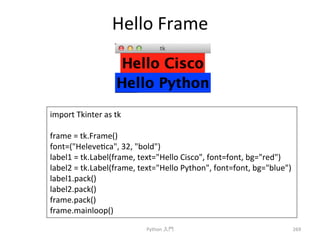 Hello 
Frame 
Python 
ධ㛛 
269 
import 
Tkinter 
as 
tk 
frame 
= 
tk.Frame() 
font=(Helevecca, 
32, 
bold) 
label1 
= 
tk.Label(frame, 
text=Hello 
Cisco, 
font=font, 
bg=red) 
label2 
= 
tk.Label(frame, 
text=Hello 
Python, 
font=font, 
bg=blue) 
label1.pack() 
label2.pack() 
frame.pack() 
frame.mainloop() 
 