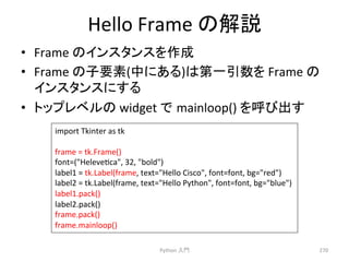 Hello 
Frame 
䛾ゎㄝ 
• Frame 
䛾䜲䞁䝇䝍䞁䝇䜢సᡂ 
• Frame 
䛾Ꮚせ⣲(୰䛻䛒䜛)䛿➨୍ᘬᩘ䜢 
Frame 
䛾 
䜲䞁䝇䝍䞁䝇䛻䛩䜛 
• 䝖䝑䝥䝺䝧䝹䛾 
widget 
䛷㻌mainloop() 
䜢࿧䜃ฟ䛩 
Python 
ධ㛛 
270 
import 
Tkinter 
as 
tk 
frame 
= 
tk.Frame() 
font=(Helevecca, 
32, 
bold) 
label1 
= 
tk.Label(frame, 
text=Hello 
Cisco, 
font=font, 
bg=red) 
label2 
= 
tk.Label(frame, 
text=Hello 
Python, 
font=font, 
bg=blue) 
label1.pack() 
label2.pack() 
frame.pack() 
frame.mainloop() 
 