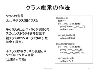 䜽䝷䝇⥅ᢎ䛾సἲ 
䜽䝷䝇䛾ᐉゝ 
class 
Ꮚ䜽䝷䝇(ぶ䜽䝷䝇): 
Ꮚ䜽䝷䝇䛾䝁䞁䝇䝖䝷䜽䝍䛷ぶ䜽䝷 
䝇䛾䝁䞁䝇䝖䝷䜽䝍䜢࿧䜃ฟ䛩 
ぶ䜽䝷䝇䛾䝁䞁䝇䝖䝷䜽䝍䛾ᘬᩘ 
䛿඲䛶ᣦᐃ䚹 
Ꮚ䜽䝷䝇䛿ぶ䜽䝷䝇䛾ኚᩘ䛸䝯 
䝋䝑䝗䛻䜰䜽䝉䝇ྍ⬟ 
(ୖ᭩䛝䜒ྍ⬟) 
Python 
ධ㛛 
282 
class 
Parent: 
text 
= 
 
def 
__init__(self, 
text): 
print(Parent.__init__()) 
self.text 
= 
text 
def 
get_text(self): 
return 
self.text 
class 
Child(Parent): 
def 
__init__(self, 
text): 
print(Child.__init__()) 
Parent.__init__(self, 
text) 
def 
double(self): 
self.text 
*= 
2 
 