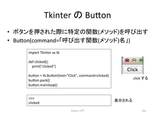 Tkinter 
䛾 
Bu7on 
• 䝪䝍䞁䜢ᢲ䛥䜜䛯㝿䛻≉ᐃ䛾㛵ᩘ(䝯䝋䝑䝗)䜢࿧䜃ฟ䛩 
• Bu7on(command=䛂࿧䜃ฟ䛩㛵ᩘ(䝯䝋䝑䝗)ྡ䛃) 
Python 
ධ㛛 
284 
import 
Tkinter 
as 
tk 
def 
clicked(): 
print(clicked) 
bu7on 
= 
tk.Bu7on(text=Click, 
command=clicked) 
bu7on.pack() 
bu7on.mainloop() 
 
clicked 
click 
䛩䜛 
⾲♧䛥䜜䜛 
 
