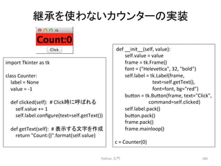 ⥅ᢎ䜢౑䜟䛺䛔䜹䜴䞁䝍䞊䛾ᐇ⿦ 
Python 
ධ㛛 
285 
import 
Tkinter 
as 
tk 
class 
Counter: 
label 
= 
None 
value 
= 
-­‐1 
def 
clicked(self): 
# 
Click᫬䛻࿧䜀䜜䜛 
self.value 
+= 
1 
self.label.configure(text=self.getText()) 
def 
getText(self): 
# 
⾲♧䛩䜛ᩥᏐ䜢సᡂ 
return 
Count:{}.format(self.value) 
def 
__init__(self, 
value): 
self.value 
= 
value 
frame 
= 
tk.Frame() 
font 
= 
(Helevecca, 
32, 
bold) 
self.label 
= 
tk.Label(frame, 
text=self.getText(), 
font=font, 
bg=red) 
bu7on 
= 
tk.Bu7on(frame, 
text=Click, 
command=self.clicked) 
self.label.pack() 
bu7on.pack() 
frame.pack() 
frame.mainloop() 
c 
= 
Counter(0) 
 