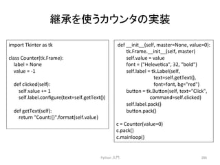 ⥅ᢎ䜢౑䛖䜹䜴䞁䝍䛾ᐇ⿦ 
Python 
ධ㛛 
286 
import 
Tkinter 
as 
tk 
class 
Counter(tk.Frame): 
label 
= 
None 
value 
= 
-­‐1 
def 
clicked(self): 
self.value 
+= 
1 
self.label.configure(text=self.getText()) 
def 
getText(self): 
return 
Count:{}.format(self.value) 
def 
__init__(self, 
master=None, 
value=0): 
tk.Frame.__init__(self, 
master) 
self.value 
= 
value 
font 
= 
(Helevecca, 
32, 
bold) 
self.label 
= 
tk.Label(self, 
text=self.getText(), 
font=font, 
bg=red) 
bu7on 
= 
tk.Bu7on(self, 
text=Click, 
command=self.clicked) 
self.label.pack() 
bu7on.pack() 
c 
= 
Counter(value=0) 
c.pack() 
c.mainloop() 
 