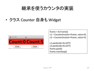 • 䜽䝷䝇 
Counter 
⮬㌟䜒 
Widget 
Python 
ධ㛛 
287 
⥅ᢎ䜢౑䛖䜹䜴䞁䝍䛾ᐇ⿦ 
frame 
= 
tk.Frame() 
c1 
= 
Counter(master=frame, 
value=0) 
c2 
= 
Counter(master=frame, 
value=5) 
c1.pack(side=tk.LEFT) 
c2.pack(side=tk.LEFT) 
frame.pack() 
frame.mainloop() 
 