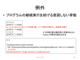 ౛እ 
• 䝥䝻䜾䝷䝮䛾⥅⥆ᐇ⾜䜢ጉ䛢䜛ពᅗ䛧䛺䛔ᣲື 
1: 
2 
Traceback 
(most 
recent 
call 
last): 
File 
/Users/yuichi/Documents/python-­‐training/excepcon.py, 
line 
3, 
in 
module 
b 
= 
5 
/ 
0 
ZeroDivisionError: 
integer 
division 
or 
modulo 
by 
zero 
Python 
ධ㛛 
290 
a 
= 
1 
+ 
1 
print(1: 
 
+ 
str(a)) 
b 
= 
5 
/ 
0 
print(2: 
 
+ 
str(b)) 
c 
= 
a 
+ 
1 
print(3: 
 
+ 
str(c)) 
0 
䛷䛾๭䜚⟬䚹䛣䛣䛷౛እ䛜Ⓨ⏕䛧䚸ฎ⌮䜢୰᩿!! 
0 
䛷䛾๭䜚⟬䛿ᩘᏛⓗ䛻チᐜ䛥䜜䛺䛔 
Python 
䛜౛እ䜢Ⓨ⏕䛥䛫䜛 
 