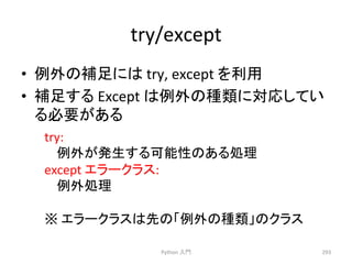 try/except 
• ౛እ䛾⿵㊊䛻䛿 
try, 
except 
䜢฼⏝ 
• ⿵㊊䛩䜛 
Except 
䛿౛እ䛾✀㢮䛻ᑐᛂ䛧䛶䛔 
䜛ᚲせ䛜䛒䜛 
Python 
ධ㛛 
293 
try: 
౛እ䛜Ⓨ⏕䛩䜛ྍ⬟ᛶ䛾䛒䜛ฎ⌮ 
except 
䜶䝷䞊䜽䝷䝇: 
౛እฎ⌮ 
䈜 
䜶䝷䞊䜽䝷䝇䛿ඛ䛾䛂౛እ䛾✀㢮䛃䛾䜽䝷䝇 
 
