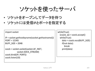 䝋䜿䝑䝖䜢౑䛳䛯䝃䞊䝞 
• 䝋䜿䝑䝖䜢䜸䞊䝥䞁䛧䛶䝕䞊䝍䜢ᚅ䛴 
• 䝋䜿䝑䝖䛻䛿ཷಙIP䛸䝫䞊䝖䜢ᣦᐃ䛩䜛 
Python 
ධ㛛 
297 
import 
socket 
IP 
= 
socket.gethostbyname(socket.gethostname()) 
PORT 
= 
12345 
BUFF_SIZE 
= 
2048 
ssock 
= 
socket.socket(socket.AF_INET, 
socket.SOCK_STREAM) 
ssock.bind((IP, 
PORT)) 
ssock.listen(10) 
while(True): 
(csock, 
ip) 
= 
ssock.accept() 
while(True): 
data 
= 
csock.recv(BUFF_SIZE) 
if(not 
data): 
break 
print(data) 
 