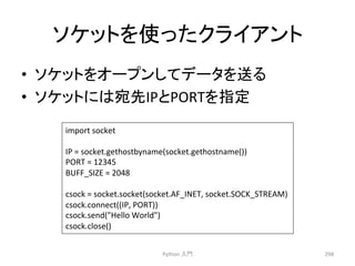 䝋䜿䝑䝖䜢౑䛳䛯䜽䝷䜲䜰䞁䝖 
• 䝋䜿䝑䝖䜢䜸䞊䝥䞁䛧䛶䝕䞊䝍䜢㏦䜛 
• 䝋䜿䝑䝖䛻䛿ᐄඛIP䛸PORT䜢ᣦᐃ 
Python 
ධ㛛 
298 
import 
socket 
IP 
= 
socket.gethostbyname(socket.gethostname()) 
PORT 
= 
12345 
BUFF_SIZE 
= 
2048 
csock 
= 
socket.socket(socket.AF_INET, 
socket.SOCK_STREAM) 
csock.connect((IP, 
PORT)) 
csock.send(Hello 
World) 
csock.close() 
 