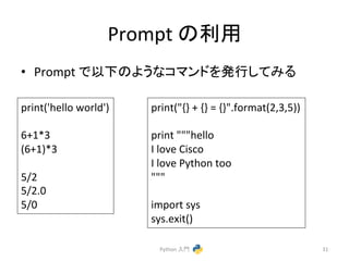Prompt 
䛾฼⏝ 
• Prompt 
䛷௨ୗ䛾䜘䛖䛺䝁䝬䞁䝗䜢Ⓨ⾜䛧䛶䜏䜛 
Python 
ධ㛛 
31 
print('hello 
world') 
6+1*3 
(6+1)*3 
5/2 
5/2.0 
5/0 
print("{} 
+ 
{} 
= 
{}".format(2,3,5)) 
print 
"""hello 
I 
love 
Cisco 
I 
love 
Python 
too 
""" 
import 
sys 
sys.exit() 
 