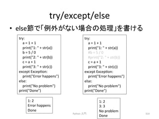 try/except/else 
• else⠇䛷䛂౛እ䛜䛺䛔ሙྜ䛾ฎ⌮䛃䜢᭩䛡䜛 
Python 
ධ㛛 
314 
try: 
a 
= 
1 
+ 
1 
print(1: 
 
+ 
str(a)) 
b 
= 
5 
/ 
0 
print(2: 
 
+ 
str(b)) 
c 
= 
a 
+ 
1 
print(3: 
 
+ 
str(c)) 
except 
Excepcon: 
print(Error 
happens) 
else: 
print(No 
problem) 
print(Done) 
try: 
a 
= 
1 
+ 
1 
print(1: 
 
+ 
str(a)) 
#b 
= 
5 
/ 
0 
#print(2: 
 
+ 
str(b)) 
c 
= 
a 
+ 
1 
print(3: 
 
+ 
str(c)) 
except 
Excepcon: 
print(Error 
happens) 
else: 
print(No 
problem) 
print(Done) 
1: 
2 
Error 
happens 
Done 
1: 
2 
3: 
3 
No 
problem 
Done 
 
