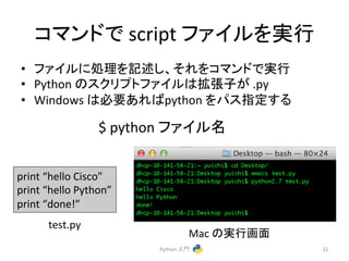 䝁䝬䞁䝗䛷 
script 
䝣䜯䜲䝹䜢ᐇ⾜ 
• 䝣䜯䜲䝹䛻ฎ⌮䜢グ㏙䛧䚸䛭䜜䜢䝁䝬䞁䝗䛷ᐇ⾜ 
• Python 
䛾䝇䜽䝸䝥䝖䝣䜯䜲䝹䛿ᣑᙇᏊ䛜 
.py 
• Windows 
䛿ᚲせ䛒䜜䜀python 
䜢䝟䝇ᣦᐃ䛩䜛 
Python 
ධ㛛 
32 
print 
“hello 
Cisco” 
print 
“hello 
Python” 
print 
“done!” 
test.py 
Mac 
䛾ᐇ⾜⏬㠃 
$ 
python 
䝣䜯䜲䝹ྡ 
 
