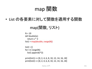 map 
㛵ᩘ 
• List 
䛾ྛせ⣲䛻ᑐ䛧䛶㛵ᩘ䜢㐺⏝䛩䜛㛵ᩘ 
map(㛵ᩘ, 
Python 
䝸䝇䝖) 
ධ㛛 
331 
N 
= 
10 
def 
double(x): 
return 
x 
* 
2 
list1 
= 
map(double, 
range(N)) 
list2 
= 
[] 
for 
i 
in 
range(N): 
list2.append(i*2) 
print(list1) 
= 
[0, 
2, 
4, 
6, 
8, 
10, 
12, 
14, 
16, 
18] 
print(list2) 
= 
[0, 
2, 
4, 
6, 
8, 
10, 
12, 
14, 
16, 
18] 
 