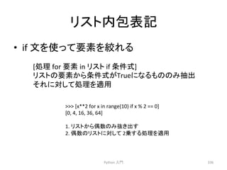 䝸䝇䝖ෆໟ⾲グ 
• if 
ᩥ䜢౑䛳䛶せ⣲䜢⤠䜜䜛 
Python 
ධ㛛 
336 
 
[x**2 
for 
x 
in 
range(10) 
if 
x 
% 
2 
== 
0] 
[0, 
4, 
16, 
36, 
64] 
1. 
䝸䝇䝖䛛䜙അᩘ䛾䜏ᢤ䛝ฟ䛩 
2. 
അᩘ䛾䝸䝇䝖䛻ᑐ䛧䛶 
2஌䛩䜛ฎ⌮䜢㐺⏝ 
[ฎ⌮ 
for 
せ⣲ 
in 
䝸䝇䝖 
if 
᮲௳ᘧ] 
䝸䝇䝖䛾せ⣲䛛䜙᮲௳ᘧ䛜True䛻䛺䜛䜒䛾䛾䜏ᢳฟ 
䛭䜜䛻ᑐ䛧䛶ฎ⌮䜢㐺⏝ 
 