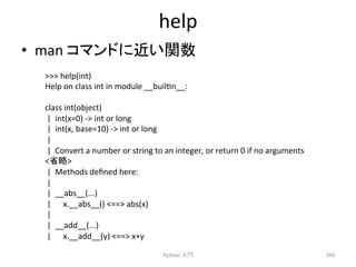 help 
• man 
䝁䝬䞁䝗䛻㏆䛔㛵ᩘ 
Python 
ධ㛛 
340 
 
help(int) 
Help 
on 
class 
int 
in 
module 
__builcn__: 
class 
int(object) 
| 
int(x=0) 
-­‐ 
int 
or 
long 
| 
int(x, 
base=10) 
-­‐ 
int 
or 
long 
| 
| 
Convert 
a 
number 
or 
string 
to 
an 
integer, 
or 
return 
0 
if 
no 
arguments 
┬␎ 
| 
Methods 
defined 
here: 
| 
| 
__abs__(...) 
| 
x.__abs__() 
== 
abs(x) 
| 
| 
__add__(...) 
| 
x.__add__(y) 
== 
x+y 
 