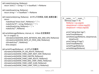 Python 
ධ㛛 
348 
if 
__name__ 
== 
__main__: 
if(len(sys.argv) 
== 
4): 
fileName 
= 
sys.argv[1] 
sleepInterval 
= 
int(sys.argv[2]) 
sleepCount 
= 
int(sys.argv[3]) 
print(taking 
Rate 
logs) 
writeTime(fileName) 
writeRateLogs(fileName, 
sleepInterval, 
sleepCount) 
print(taking 
FP 
logs) 
writeTime(fileName) 
writeFPLogs(fileName) 
writeOldLogs(fileName) 
def 
makeEcho(string, 
fileName): 
return 
'echo 
' 
+ 
string 
+ 
' 
 
boomlash:' 
+ 
fileName 
def 
makeShow(string, 
fileName): 
return 
string 
+ 
 
 
boomlash: 
+ 
fileName 
def 
makeCombi(string, 
fileName): 
#䝁䝬䞁䝗䛾᫬้, 
ྡ๓, 
⤖ᯝ䜢᭩䛟 
return 
makeShow(show 
clock, 
fileName) 
+ 
 
; 
+ 
makeEcho(# 
+ 
string, 
fileName) 
+ 
 
; 
+ 
makeShow(string, 
fileName) 
+ 
 
; 
+ 
makeEcho(, 
fileName) 
def 
writeRateLogs(fileName, 
interval, 
n): 
# 
Rate 
䜢ᐃᮇ ᐃ 
for 
i 
in 
range(0, 
n): 
cli(makeCombi(SHOW_RATE_BETWEEN_N6K_AND_N7K, 
fileName)) 
cli(makeCombi(SHOW_RATE_AT_PEER_LINK, 
fileName)) 
cli(makeEcho(, 
fileName)) 
cme.sleep(n) 
def 
writeFPLogs(fileName): 
# 
䝁䝬䞁䝗䛾⨶ิ 
cli(makeCombi(SHOW_FP_ISIS_ROUTE, 
fileName)) 
cli(makeCombi(SHOW_FWM_L2MP_NEXT_HOP, 
fileName)) 
cli(makeCombi(SHOW_FWM_HWSTM, 
fileName)) 
cli(makeCombi(SHOW_FWM_L2MP_ROUTE, 
fileName)) 
cli(makeCombi(SHOW_FWM_MAC_HSRP_VMAC, 
fileName)) 
cli(makeCombi(SHOW_FWM_L2MP_VLAN, 
fileName)) 
cli(makeCombi(SHOW_FWM_L2MP_TOPO_0, 
fileName)) 
 