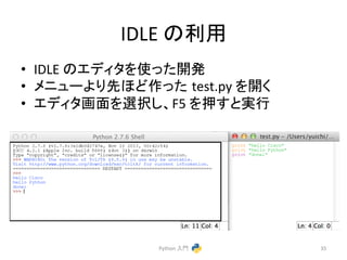 IDLE 
䛾฼⏝ 
• IDLE 
䛾䜶䝕䜱䝍䜢౑䛳䛯㛤Ⓨ 
• 䝯䝙䝳䞊䜘䜚ඛ䜋䛹స䛳䛯㻌test.py 
䜢㛤䛟 
• 䜶䝕䜱䝍⏬㠃䜢㑅ᢥ䛧䚸F5 
䜢ᢲ䛩䛸ᐇ⾜ 
Python 
ධ㛛 
35 
 