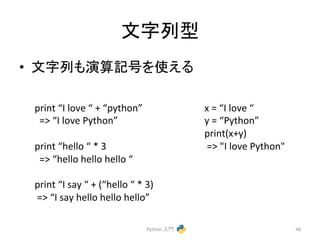 ᩥᏐิᆺ 
• ᩥᏐิ䜒₇⟬グྕ䜢౑䛘䜛 
Python 
ධ㛛 
46 
print 
“I 
love 
“ 
+ 
“python” 
=> 
“I 
love 
Python” 
print 
“hello 
“ 
* 
3 
=> 
“hello 
hello 
hello 
“ 
print 
“I 
say 
“ 
+ 
(“hello 
“ 
* 
3) 
=> 
“I 
say 
hello 
hello 
hello” 
x 
= 
“I 
love 
“ 
y 
= 
“Python” 
print(x+y) 
=> 
"I 
love 
Python" 
 