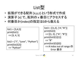 Listᆺ 
• ᣑᙇ䛜䛷䛝䜛㓄ิ 
[x,y,z] 
䛸䛔䛖ᙧᘧ䛷సᡂ 
• ₇⟬Ꮚ 
[x] 
䛷䚸㓄ิ䛾 
x 
␒┠䛻䜰䜽䝉䝇䛩䜛 
• ఱ␒┠䛛(index)䛾ᣦᐃ䛿0䛛䜙ᩘ䛘䜛 
Python 
ධ㛛 
49 
list1 
= 
[3,4,5] 
print(list1) 
=> 
[3, 
4, 
5] 
list2 
= 
[“I”, 
“Love”, 
“Python”] 
print(list2[2]) 
=> 
“Python” 
list3 
= 
[[1,2], 
['A',”B”]] 
print(list3) 
=> 
[[1, 
2], 
[“A”, 
“B”]] 
print(list3[1][1]) 
=> 
“B” 
print(list3[5][0]) 
=> 
# 
index 
out 
of 
range 
䛾 
Error 
⾲♧ 
 