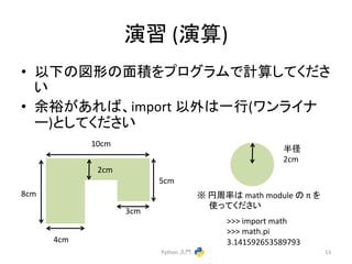 ₇⩦ 
(₇⟬) 
• ௨ୗ䛾ᅗᙧ䛾㠃✚䜢䝥䝻䜾䝷䝮䛷ィ⟬䛧䛶䛟䛰䛥 
䛔 
• వ⿱䛜䛒䜜䜀䚸import 
௨እ䛿୍⾜(䝽䞁䝷䜲䝘 
䞊)䛸䛧䛶䛟䛰䛥䛔 
Python 
ධ㛛 
53 
4cm 
3cm 
10cm 
5cm 
2cm 
8cm 
༙ᚄ 
2cm 
䈜 
෇࿘⋡䛿 
math 
module 
䛾 
π 
䜢 
౑䛳䛶䛟䛰䛥䛔 
>>> 
import 
math 
>>> 
math.pi 
3.141592653589793 
 