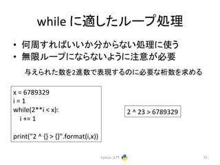 while 
䛻㐺䛧䛯䝹䞊䝥ฎ⌮ 
• ఱ࿘䛩䜜䜀䛔䛔䛛ศ䛛䜙䛺䛔ฎ⌮䛻౑䛖 
• ↓㝈䝹䞊䝥䛻䛺䜙䛺䛔䜘䛖䛻ὀព䛜ᚲせ 
୚䛘䜙䜜䛯ᩘ䜢2㐍ᩘ䛷⾲⌧䛩䜛䛾䛻ᚲせ䛺᱆ᩘ䜢ồ䜑䜛 
Python 
ධ㛛 
72 
x 
= 
6789329 
i 
= 
1 
while(2**i 
 
x): 
i 
+= 
1 
print(2 
^ 
{} 
 
{}.format(i,x)) 
2 
^ 
23 
 
6789329 
 