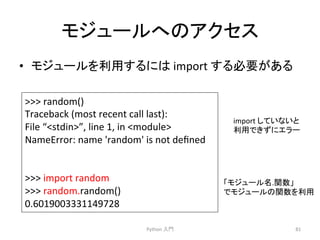 䝰䝆䝳䞊䝹䜈䛾䜰䜽䝉䝇 
• 䝰䝆䝳䞊䝹䜢฼⏝䛩䜛䛻䛿 
import 
䛩䜛ᚲせ䛜䛒䜛 
Python 
ධ㛛 
81 
 
random() 
Traceback 
(most 
recent 
call 
last): 
File 
“stdin”, 
line 
1, 
in 
module 
NameError: 
name 
'random' 
is 
not 
defined 
 
import 
random 
 
random.random() 
0.6019003331149728 
import 
䛧䛶䛔䛺䛔䛸 
฼⏝䛷䛝䛪䛻䜶䝷䞊 
䛂䝰䝆䝳䞊䝹ྡ.㛵ᩘ䛃 
䛷䝰䝆䝳䞊䝹䛾㛵ᩘ䜢฼⏝ 
 