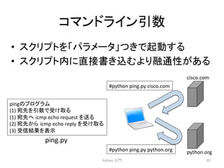 䝁䝬䞁䝗䝷䜲䞁ᘬᩘ 
• 䝇䜽䝸䝥䝖䜢䛂䝟䝷䝯䞊䝍䛃䛴䛝䛷㉳ື䛩䜛 
• 䝇䜽䝸䝥䝖ෆ䛻┤᥋᭩䛝㎸䜐䜘䜚⼥㏻ᛶ䛜䛒䜛 
Python 
ධ㛛 
87 
ping䛾䝥䝻䜾䝷䝮 
(1) 
ᐄඛ䜢ᘬᩘ䛷ཷ䛡ྲྀ䜛 
(1) 
ᐄඛ䜈㻌icmp 
echo 
request 
䜢㏦䜛 
(2) 
ᐄඛ䛛䜙㻌icmp 
echo 
reply 
䜢ཷ䛡ྲྀ䜛 
(3) 
ཷಙ⤖ᯝ䜢⾲♧ 
ping.py 
cisco.com 
python.org 
#python 
ping.py 
cisco.com 
#python 
ping.py 
python.org 
 