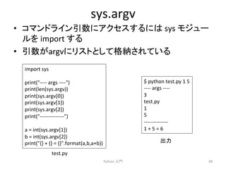 sys.argv 
• 䝁䝬䞁䝗䝷䜲䞁ᘬᩘ䛻䜰䜽䝉䝇䛩䜛䛻䛿 
sys 
䝰䝆䝳䞊 
䝹䜢 
import 
䛩䜛 
• ᘬᩘ䛜argv䛻䝸䝇䝖䛸䛧䛶᱁⣡䛥䜜䛶䛔䜛 
Python 
ධ㛛 
88 
import 
sys 
print(-­‐-­‐-­‐-­‐ 
args 
-­‐-­‐-­‐-­‐) 
print(len(sys.argv)) 
print(sys.argv[0]) 
print(sys.argv[1]) 
print(sys.argv[2]) 
print(-­‐-­‐-­‐-­‐-­‐-­‐-­‐-­‐-­‐-­‐-­‐-­‐-­‐-­‐) 
a 
= 
int(sys.argv[1]) 
b 
= 
int(sys.argv[2]) 
print({} 
+ 
{} 
= 
{}.format(a,b,a+b)) 
$ 
python 
test.py 
1 
5 
-­‐-­‐-­‐-­‐ 
args 
-­‐-­‐-­‐-­‐ 
3 
test.py 
1 
5 
-­‐-­‐-­‐-­‐-­‐-­‐-­‐-­‐-­‐-­‐-­‐-­‐-­‐-­‐ 
1 
+ 
5 
= 
6 
test.py 
ฟຊ 
 