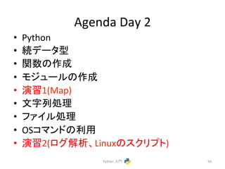 Agenda 
Day 
2 
• Python 
• ⥆䝕䞊䝍ᆺ 
• 㛵ᩘ䛾సᡂ 
• 䝰䝆䝳䞊䝹䛾సᡂ 
• ₇⩦1(Map) 
• ᩥᏐิฎ⌮ 
• 䝣䜯䜲䝹ฎ⌮ 
• OS䝁䝬䞁䝗䛾฼⏝ 
• ₇⩦2(䝻䜾ゎᯒ䚸Linux䛾䝇䜽䝸䝥䝖) 
Python 
ධ㛛 
94 
 