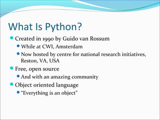 What Is Python?
Created in 1990 by Guido van Rossum
While at CWI, Amsterdam
Now hosted by centre for national research initiatives,
Reston, VA, USA
Free, open source
And with an amazing community
Object oriented language
“Everything is an object”
 