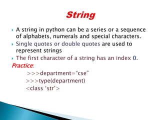  A string in python can be a series or a sequence
of alphabets, numerals and special characters.
 Single quotes or double quotes are used to
represent strings
 The first character of a string has an index 0.
Practice:
>>>department=“cse”
>>>type(department)
<class ‘str’>
 