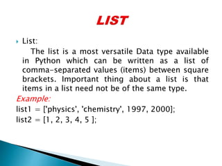  List:
The list is a most versatile Data type available
in Python which can be written as a list of
comma-separated values (items) between square
brackets. Important thing about a list is that
items in a list need not be of the same type.
Example:
list1 = ['physics', 'chemistry', 1997, 2000];
list2 = [1, 2, 3, 4, 5 ];
 