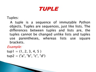 Tuples:
A tuple is a sequence of immutable Python
objects. Tuples are sequences, just like lists. The
differences between tuples and lists are, the
tuples cannot be changed unlike lists and tuples
use parentheses, whereas lists use square
brackets.
Example:
tup1 = (1, 2, 3, 4, 5 )
tup2 = ("a", "b", "c", "d“)
 