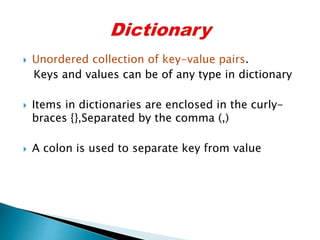  Unordered collection of key-value pairs.
Keys and values can be of any type in dictionary
 Items in dictionaries are enclosed in the curly-
braces {},Separated by the comma (,)
 A colon is used to separate key from value
 