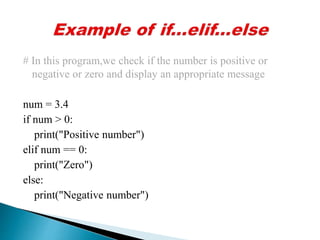 # In this program,we check if the number is positive or
negative or zero and display an appropriate message
num = 3.4
if num > 0:
print("Positive number")
elif num == 0:
print("Zero")
else:
print("Negative number")
 