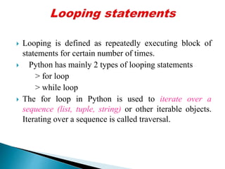  Looping is defined as repeatedly executing block of
statements for certain number of times.
 Python has mainly 2 types of looping statements
> for loop
> while loop
 The for loop in Python is used to iterate over a
sequence (list, tuple, string) or other iterable objects.
Iterating over a sequence is called traversal.
 